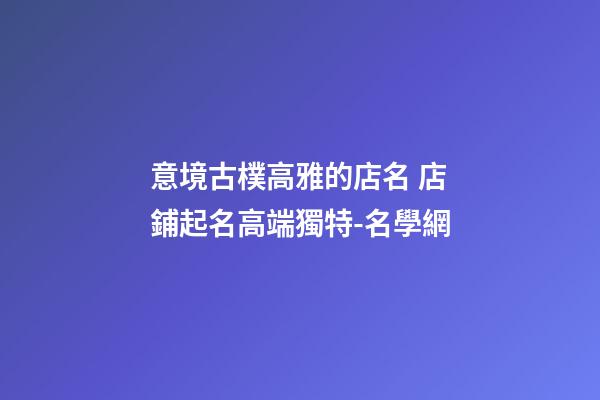 意境古樸高雅的店名 店鋪起名高端獨特-名學網-第1張-店鋪起名-玄機派